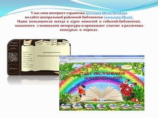 У нас своя интернет-страничка www.tara-lib.ru/detskaya
на сайте центральной районной библиотеки (www.tara-lib.ru).
Наши пользователи всегда в курсе новостей и событий библиотеки,
знакомятся с новинками литературы и принимают участие в различных
конкурсах и опросах.

 