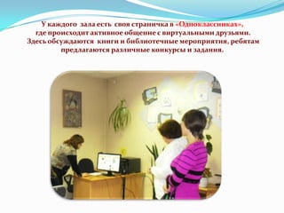У каждого зала есть своя страничка в «Одноклассниках»,
где происходит активное общение с виртуальными друзьями.
Здесь обсуждаются книги и библиотечные мероприятия, ребятам
предлагаются различные конкурсы и задания.

 