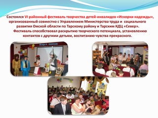 Состоялся VI районный фестиваль творчества детей-инвалидов «Искорки надежды»,
организованный совместно с Управлением Министерства труда и социального
развития Омской области по Тарскому району и Тарским КДЦ «Север».
Фестиваль способствовал раскрытию творческого потенциала, установлению
контактов с другими детьми, воспитанию чувства прекрасного.

 