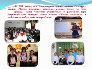 В XIII городском литературно-художественном конкурсе
чтецов «Чтобы помнили» приняли участие более 70 чел.
Дважды наши читатели участвовали в районном туре
Всероссийского конкурса юных чтецов «Живая классика», а
победители в областном центре Омске.

 