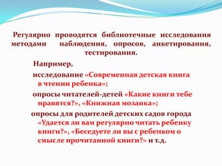 Регулярно проводятся библиотечные исследования
методами
наблюдения, опросов, анкетирования,
тестирования.
Например,
исследование «Современная детская книга
в чтении ребенка»;
опросы читателей-детей «Какие книги тебе
нравятся?», «Книжная мозаика»;
опросы для родителей детских садов города
«Удается ли вам регулярно читать ребенку
книги?», «Беседуете ли вы с ребенком о
смысле прочитанной книги?» и т.д.

 