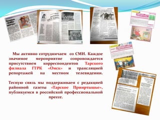 Мы активно сотрудничаем со СМИ. Каждое
значимое
мероприятие
сопровождается
присутствием
корреспондентов
Тарского
филиала ГТРК «Омск» и трансляцией
репортажей
на
местном
телевидении.
Тесную связь мы поддерживаем с редакцией
районной газеты «Тарское Прииртышье»,
публикуемся в российской профессиональной
прессе.

 