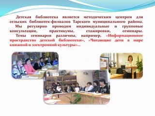 Детская библиотека является методическим центром для
сельских библиотек-филиалов Тарского муниципального района.
Мы регулярно проводим индивидуальные и групповые
консультации,
практикумы,
стажировки,
семинары.
Темы семинаров различны, например, «Информационное
пространство детской библиотеки», «Читающие дети в мире
книжной и электронной культуры»…

 