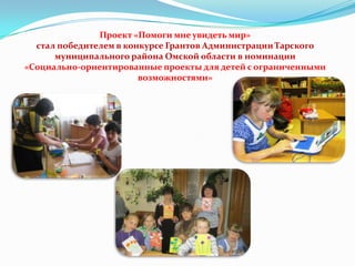 Проект «Помоги мне увидеть мир»
стал победителем в конкурсе Грантов Администрации Тарского
муниципального района Омской области в номинации
«Социально-ориентированные проекты для детей с ограниченными
возможностями»

 