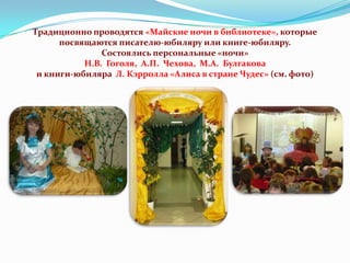 Традиционно проводятся «Майские ночи в библиотеке», которые
посвящаются писателю-юбиляру или книге-юбиляру.
Состоялись персональные «ночи»
Н.В. Гоголя, А.П. Чехова, М.А. Булгакова
и книги-юбиляра Л. Кэрролла «Алиса в стране Чудес» (см. фото)

 