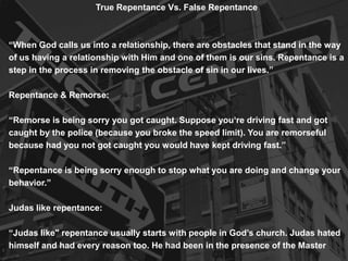 True Repentance Vs. False Repentance

“When God calls us into a relationship, there are obstacles that stand in the way
of us having a relationship with Him and one of them is our sins. Repentance is a
step in the process in removing the obstacle of sin in our lives.”
Repentance & Remorse:
“Remorse is being sorry you got caught. Suppose you„re driving fast and got
caught by the police (because you broke the speed limit). You are remorseful
because had you not got caught you would have kept driving fast.”
“Repentance is being sorry enough to stop what you are doing and change your
behavior.”

Judas like repentance:
“Judas like" repentance usually starts with people in God‟s church. Judas hated
himself and had every reason too. He had been in the presence of the Master

 