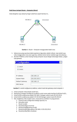Studi Kasus Jaringan Router – Komputer (direct)
Coba designkan saya sebuah jaringan sederhana seperti berikut ini…

Gambar 1 : Router – Komputer menggunakan kabel cross
1. Sebenarnya yang saya baca kabel yang benar digunakan adalah rollover, tapi setelah saya
coba menggunakan cross over juga bisa, silahkan temen-temen sekalian juga mencobanya…
2. Aturlah IP Address untuk masing-masing computer sesuai dengan keterangan diatas…jangan
lupa gateway

Gambar 2 : contoh configurasi ip address, subnet mask dan gateway untuk computer 1
3.
4.
5.
6.
7.

Untuk computer 2 bisa dicoba sendiri kan…
Selanjutnya mengatur konfigurasi ip address untuk router pada interface fa 0/0 dan fa 0/1…
Untuk fa 0/0 ip addressnya adalah 192.168.1.3 dengan subnet mask 255.255.255.0
Untuk fa 0/1 ip addressnya adalah 172.10.10.20 dengan subnet mask 255.255.0.0
Oke, langkahnya, klik 2x pada router, masuk tab CLI, ketikkan ini yang pertama
a. Continue with configuration dialog? [yes/no]: no
b. Kemudian enter
c. Router>enable
d. Router#configure terminal
e. Router(config)#interface fa 0/0
f. Router(config-if)#ip address 192.168.1.3 255.255.255.0
g. Router(config-if)#no shutdown

 
