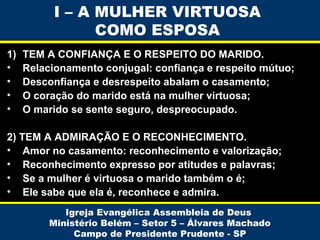 I – A MULHER VIRTUOSA
COMO ESPOSA
1)
•
•
•
•

TEM A CONFIANÇA E O RESPEITO DO MARIDO.
Relacionamento conjugal: confiança e respeito mútuo;
Desconfiança e desrespeito abalam o casamento;
O coração do marido está na mulher virtuosa;
O marido se sente seguro, despreocupado.

2) TEM A ADMIRAÇÃO E O RECONHECIMENTO.
• Amor no casamento: reconhecimento e valorização;
• Reconhecimento expresso por atitudes e palavras;
• Se a mulher é virtuosa o marido também o é;
• Ele sabe que ela é, reconhece e admira.
Igreja Evangélica Assembleia de Deus
Ministério Belém – Setor 5 – Álvares Machado
Campo de Presidente Prudente - SP

 