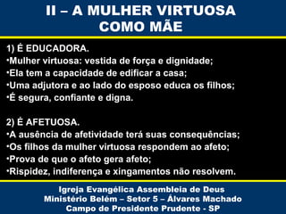II – A MULHER VIRTUOSA
COMO MÃE
1) É EDUCADORA.
•Mulher virtuosa: vestida de força e dignidade;
•Ela tem a capacidade de edificar a casa;
•Uma adjutora e ao lado do esposo educa os filhos;
•É segura, confiante e digna.
2) É AFETUOSA.
•A ausência de afetividade terá suas consequências;
•Os filhos da mulher virtuosa respondem ao afeto;
•Prova de que o afeto gera afeto;
•Rispidez, indiferença e xingamentos não resolvem.
Igreja Evangélica Assembleia de Deus
Ministério Belém – Setor 5 – Álvares Machado
Campo de Presidente Prudente - SP

 