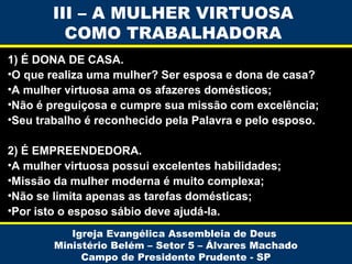 III – A MULHER VIRTUOSA
COMO TRABALHADORA
1) É DONA DE CASA.
•O que realiza uma mulher? Ser esposa e dona de casa?
•A mulher virtuosa ama os afazeres domésticos;
•Não é preguiçosa e cumpre sua missão com excelência;
•Seu trabalho é reconhecido pela Palavra e pelo esposo.
2) É EMPREENDEDORA.
•A mulher virtuosa possui excelentes habilidades;
•Missão da mulher moderna é muito complexa;
•Não se limita apenas as tarefas domésticas;
•Por isto o esposo sábio deve ajudá-la.
Igreja Evangélica Assembleia de Deus
Ministério Belém – Setor 5 – Álvares Machado
Campo de Presidente Prudente - SP

 