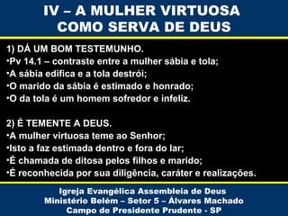 IV – A MULHER VIRTUOSA
COMO SERVA DE DEUS
1) DÁ UM BOM TESTEMUNHO.
•Pv 14.1 – contraste entre a mulher sábia e tola;
•A sábia edifica e a tola destrói;
•O marido da sábia é estimado e honrado;
•O da tola é um homem sofredor e infeliz.
2) É TEMENTE A DEUS.
•A mulher virtuosa teme ao Senhor;
•Isto a faz estimada dentro e fora do lar;
•É chamada de ditosa pelos filhos e marido;
•É reconhecida por sua diligência, caráter e realizações.
Igreja Evangélica Assembleia de Deus
Ministério Belém – Setor 5 – Álvares Machado
Campo de Presidente Prudente - SP

 