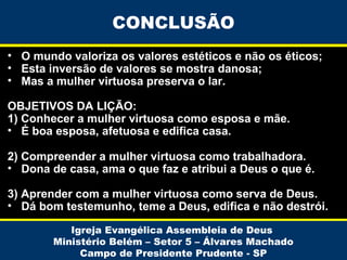 CONCLUSÃO
• O mundo valoriza os valores estéticos e não os éticos;
• Esta inversão de valores se mostra danosa;
• Mas a mulher virtuosa preserva o lar.
OBJETIVOS DA LIÇÃO:
1) Conhecer a mulher virtuosa como esposa e mãe.
• É boa esposa, afetuosa e edifica casa.
2) Compreender a mulher virtuosa como trabalhadora.
• Dona de casa, ama o que faz e atribui a Deus o que é.
3) Aprender com a mulher virtuosa como serva de Deus.
• Dá bom testemunho, teme a Deus, edifica e não destrói.
Igreja Evangélica Assembleia de Deus
Ministério Belém – Setor 5 – Álvares Machado
Campo de Presidente Prudente - SP

 