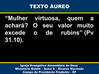TEXTO ÁUREO

“Mulher virtuosa, quem a
achará? O seu valor muito
excede o de rubins” (Pv
31.10).

Igreja Evangélica Assembleia de Deus
Ministério Belém – Setor 5 – Álvares Machado
Campo de Presidente Prudente - SP

 