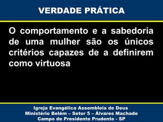 VERDADE PRÁTICA

O comportamento e a sabedoria
de uma mulher são os únicos
critérios capazes de a definirem
como virtuosa

Igreja Evangélica Assembleia de Deus
Ministério Belém – Setor 5 – Álvares Machado
Campo de Presidente Prudente - SP

 