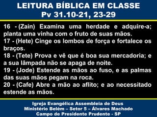LEITURA BÍBLICA EM CLASSE
Pv 31.10-21, 23-29
16 - (Zain) Examina uma herdade e adquire-a;
planta uma vinha com o fruto de suas mãos.
17 - (Hete) Cinge os lombos de força e fortalece os
braços.
18 - (Tete) Prova e vê que é boa sua mercadoria; e
a sua lâmpada não se apaga de noite.
19 - (Jode) Estende as mãos ao fuso, e as palmas
das suas mãos pegam na roca.
20 - (Cafe) Abre a mão ao aflito; e ao necessitado
estende as mãos.
Igreja Evangélica Assembleia de Deus
Ministério Belém – Setor 5 – Álvares Machado
Campo de Presidente Prudente - SP

 