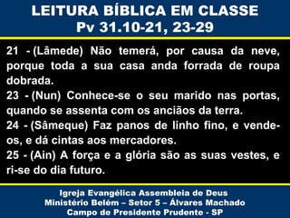 LEITURA BÍBLICA EM CLASSE
Pv 31.10-21, 23-29
21 - (Lâmede) Não temerá, por causa da neve,
porque toda a sua casa anda forrada de roupa
dobrada.
23 - (Nun) Conhece-se o seu marido nas portas,
quando se assenta com os anciãos da terra.
24 - (Sâmeque) Faz panos de linho fino, e vendeos, e dá cintas aos mercadores.
25 - (Ain) A força e a glória são as suas vestes, e
ri-se do dia futuro.
Igreja Evangélica Assembleia de Deus
Ministério Belém – Setor 5 – Álvares Machado
Campo de Presidente Prudente - SP

 