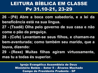 LEITURA BÍBLICA EM CLASSE
Pv 31.10-21, 23-29
26 - (Pê) Abre a boca com sabedoria, e a lei da
beneficência está na sua língua.
27 - (Tsadê) Olha pelo governo de sua casa e não
come o pão da preguiça.
28 - (Cofe) Levantam-se seus filhos, e chamam-na
bem-aventurada; como também seu marido, que a
louva, dizendo:
29 - (Rexe) Muitas filhas agiram virtuosamente,
mas tu a todas és superior.
Igreja Evangélica Assembleia de Deus
Ministério Belém – Setor 5 – Álvares Machado
Campo de Presidente Prudente - SP

 