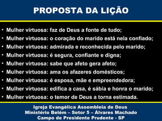 PROPOSTA DA LIÇÃO
• Mulher virtuosa: faz de Deus a fonte de tudo;
• Mulher virtuosa: o coração do marido está nela confiado;
• Mulher virtuosa: admirada e reconhecida pelo marido;
• Mulher virtuosa: é segura, confiante e digna;
• Mulher virtuosa: sabe que afeto gera afeto;
• Mulher virtuosa: ama os afazeres domésticos;
• Mulher virtuosa: é esposa, mãe e empreendedora;
• Mulher virtuosa: edifica a casa, é sábia e honra o marido;
• Mulher virtuosa: o temor de Deus a torna estimada.
Igreja Evangélica Assembleia de Deus
Ministério Belém – Setor 5 – Álvares Machado
Campo de Presidente Prudente - SP

 