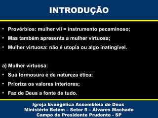 INTRODUÇÃO
• Provérbios: mulher vil = instrumento pecaminoso;
• Mas também apresenta a mulher virtuosa;
• Mulher virtuosa: não é utopia ou algo inatingível.
a) Mulher virtuosa:
• Sua formosura é de natureza ética;
• Prioriza os valores interiores;
• Faz de Deus a fonte de tudo.
Igreja Evangélica Assembleia de Deus
Ministério Belém – Setor 5 – Álvares Machado
Campo de Presidente Prudente - SP

 
