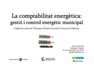 La comptabilitat energètica:
gestió i control energètic municipal
L’Agència Local de l’Energia d’Osona (Consell Comarcal d’Osona)

Joan Canó Pol
Energia i Forest
12 de novembre de 2013
aeo@ccosona.cat

 