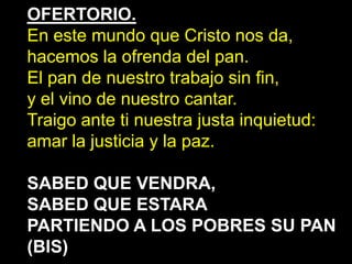 OFERTORIO.
En este mundo que Cristo nos da,
hacemos la ofrenda del pan.
El pan de nuestro trabajo sin fin,
y el vino de nu...