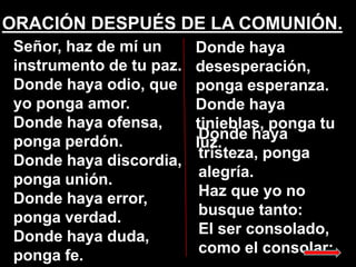 ORACIÓN DESPUÉS DE LA COMUNIÓN.
Señor, haz de mí un
instrumento de tu paz.
Donde haya odio, que
yo ponga amor.
Donde haya ...