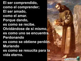 El ser comprendido,
como el comprender;
El ser amado,
como el amar.
Porque dando,
es como se recibe.
Olvidándose de sí mis...