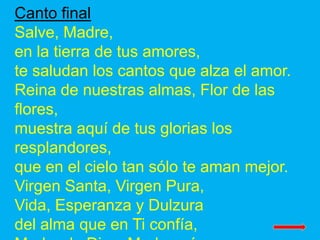 Canto final
Salve, Madre,
en la tierra de tus amores,
te saludan los cantos que alza el amor.
Reina de nuestras almas, Flo...