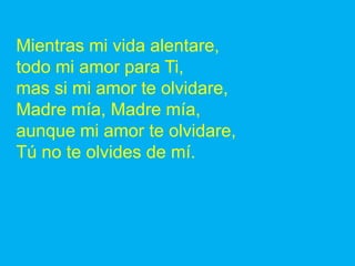 Mientras mi vida alentare,
todo mi amor para Ti,
mas si mi amor te olvidare,
Madre mía, Madre mía,
aunque mi amor te olvid...