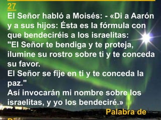27
El Señor habló a Moisés: - «Di a Aarón
y a sus hijos: Ésta es la fórmula con
que bendeciréis a los israelitas:
"El Seño...