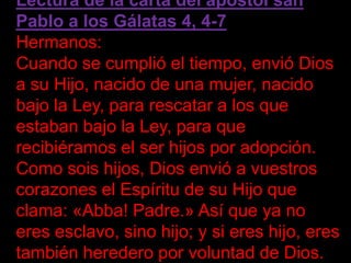 Lectura de la carta del apóstol san
Pablo a los Gálatas 4, 4-7
Hermanos:
Cuando se cumplió el tiempo, envió Dios
a su Hijo...