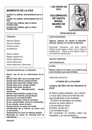 MOMENTO DE LA PAZ
HAZME TÚ, SEÑOR, INSTRUMENTO DE TU
PAZ.
HAZME TÚ, SEÑOR, INSTRUMENTO DE TU
PAZ.
DE ESA PAZ, SEÑOR, QUE TU SÓLO
PUEDES DAR.
DE ESA PAZ, SEÑOR, QUE TU SÓLO
PUEDES DAR.

1 DE ENERO DE
2014

SOLEMNIDAD
DE SANTA
MARÍA,
MADRE DE
DIOS.
RITOS INICIALES

COMUNIÓN.

CANTO DE ENTRADA.

Adestes fideles
laeti triunfantes.
Venite, venite,
in Betlehem.

Aleluya, aleluya, ha nacido el Salvador.
Aleluya, aleluya, ha nacido el Salvador.

Natum videte
Regem angelorum.
Venite adoremus,
venite adoremus,
venite adoremus, dominum.
ORACIÓN DESPUÉS DE LA COMUNIÓN.

Señor, haz de mí un instrumento de tu
paz.
Donde haya odio, que yo ponga amor.
Donde haya ofensa, ponga perdón.
Donde haya discordia, ponga unión.
Donde haya error, ponga verdad.
Donde haya duda, ponga fe.
Donde haya desesperación, ponga
esperanza.
Donde haya tinieblas, ponga tu luz.
Donde haya tristeza, ponga alegría.
Haz que yo no busque tanto:
El ser consolado, como el consolar;
El ser comprendido, como el comprender;
El ser amado, como el amar.
Porque dando, es como se recibe.
Olvidándose de sí mismo, es como uno
se encuentra.
Perdonando es como se obtiene perdón.
Muriendo es como se resucita para la
vida eterna.
ORACIÓN.

Escuchad, hermanos una gran noticia:
“Gloria en los cielos a Dios y en la tierra al
hombre paz” “Gloria en los cielos a Dios y
en la tierra al hombre paz”
SALUDO Y MONICIÓN.
ACTO PENITENCIAL.
GLORIA.

Gloria a Dios en el cielo, y en la tierra paz
a los hombres que ama el Señor.
ORACIÓN COLECTA.
LITURGIA DE LA PALABRA

Lectura del libro de los Números 6,
22-27
El Señor habló a Moisés: «Di a Aarón
y a sus hijos: Ésta es la fórmula con
que bendeciréis a los israelitas:
´´El Señor te bendiga y te proteja,
ilumine su rostro sobre ti
y te conceda su favor.
El Señor se fije en ti
y te conceda la paz.``
Así invocarán mi nombre sobre los
israelitas, y yo los bendeciré.»
PALABRA DE DIOS

 