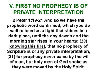 V. FIRST NO PROPHECY IS OF
PRIVATE INTERPRETATION
2 Peter 1:19-21 And so we have the
prophetic word confirmed, which you do
well to heed as a light that shines in a
dark place, until the day dawns and the
morning star rises in your hearts; (20)
knowing this first, that no prophecy of
Scripture is of any private interpretation,
(21) for prophecy never came by the will
of man, but holy men of God spoke as
they were moved by the Holy Spirit.
 