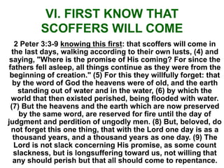 VI. FIRST KNOW THAT
SCOFFERS WILL COME
2 Peter 3:3-9 knowing this first: that scoffers will come in
the last days, walking according to their own lusts, (4) and
saying, "Where is the promise of His coming? For since the
fathers fell asleep, all things continue as they were from the
beginning of creation." (5) For this they willfully forget: that
by the word of God the heavens were of old, and the earth
standing out of water and in the water, (6) by which the
world that then existed perished, being flooded with water.
(7) But the heavens and the earth which are now preserved
by the same word, are reserved for fire until the day of
judgment and perdition of ungodly men. (8) But, beloved, do
not forget this one thing, that with the Lord one day is as a
thousand years, and a thousand years as one day. (9) The
Lord is not slack concerning His promise, as some count
slackness, but is longsuffering toward us, not willing that
any should perish but that all should come to repentance.
 