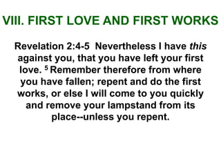 VIII. FIRST LOVE AND FIRST WORKS
Revelation 2:4-5 Nevertheless I have this
against you, that you have left your first
love. 5 Remember therefore from where
you have fallen; repent and do the first
works, or else I will come to you quickly
and remove your lampstand from its
place--unless you repent.
 