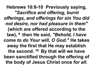 Hebrews 10:8-10 Previously saying,
"Sacrifice and offering, burnt
offerings, and offerings for sin You did
not desire, nor had pleasure in them"
(which are offered according to the
law), 9 then He said, "Behold, I have
come to do Your will, O God." He takes
away the first that He may establish
the second. 10 By that will we have
been sanctified through the offering of
the body of Jesus Christ once for all.
 