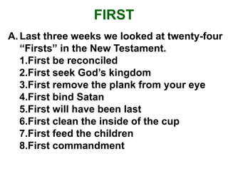 FIRST
A.Last three weeks we looked at twenty-four
“Firsts” in the New Testament.
1.First be reconciled
2.First seek God’s kingdom
3.First remove the plank from your eye
4.First bind Satan
5.First will have been last
6.First clean the inside of the cup
7.First feed the children
8.First commandment
 