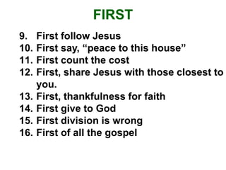FIRST
9. First follow Jesus
10. First say, “peace to this house”
11. First count the cost
12. First, share Jesus with those closest to
you.
13. First, thankfulness for faith
14. First give to God
15. First division is wrong
16. First of all the gospel
 