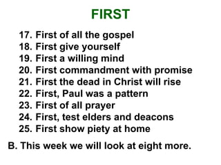 FIRST
17. First of all the gospel
18. First give yourself
19. First a willing mind
20. First commandment with promise
21. First the dead in Christ will rise
22. First, Paul was a pattern
23. First of all prayer
24. First, test elders and deacons
25. First show piety at home
B. This week we will look at eight more.
 