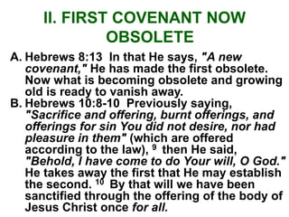 II. FIRST COVENANT NOW
OBSOLETE
A. Hebrews 8:13 In that He says, "A new
covenant," He has made the first obsolete.
Now what is becoming obsolete and growing
old is ready to vanish away.
B. Hebrews 10:8-10 Previously saying,
"Sacrifice and offering, burnt offerings, and
offerings for sin You did not desire, nor had
pleasure in them" (which are offered
according to the law), 9 then He said,
"Behold, I have come to do Your will, O God."
He takes away the first that He may establish
the second. 10 By that will we have been
sanctified through the offering of the body of
Jesus Christ once for all.
 