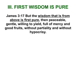 III. FIRST WISDOM IS PURE
James 3:17 But the wisdom that is from
above is first pure, then peaceable,
gentle, willing to yield, full of mercy and
good fruits, without partiality and without
hypocrisy.
 