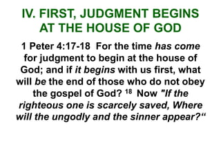 IV. FIRST, JUDGMENT BEGINS
AT THE HOUSE OF GOD
1 Peter 4:17-18 For the time has come
for judgment to begin at the house of
God; and if it begins with us first, what
will be the end of those who do not obey
the gospel of God? 18 Now "If the
righteous one is scarcely saved, Where
will the ungodly and the sinner appear?“
 