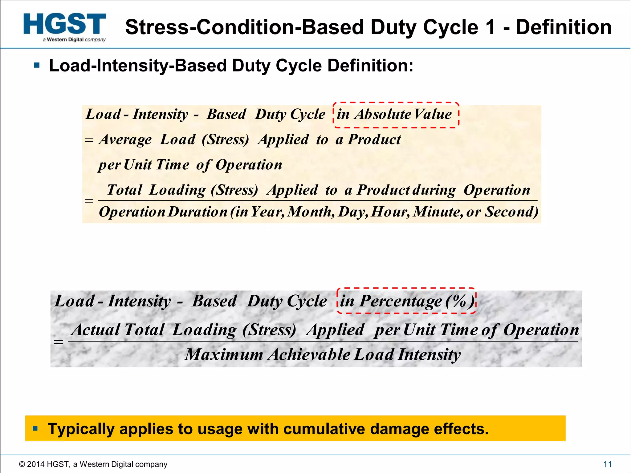 © 2014 HGST, a Western Digital company 11
Stress-Condition-Based Duty Cycle 1 - Definition
 Load-Intensity-Based Duty Cycle Definition:
Second)orMinute,Hour,Day,Month,Year,(inDurationOperation
OperationduringProductatoApplied(Stress)LoadingTotal
OperationofTimeUnitper
ProductatoApplied(Stress)LoadAverage
ValueAbsoluteinCycleDutyBased-Intensity-Load


IntensityLoadAchievableMaximum
OperationofTimeUnitperApplied(Stress)LoadingTotalActual
(% )PercentageinCycleDutyBased-Intensity-Load

 Typically applies to usage with cumulative damage effects.
 