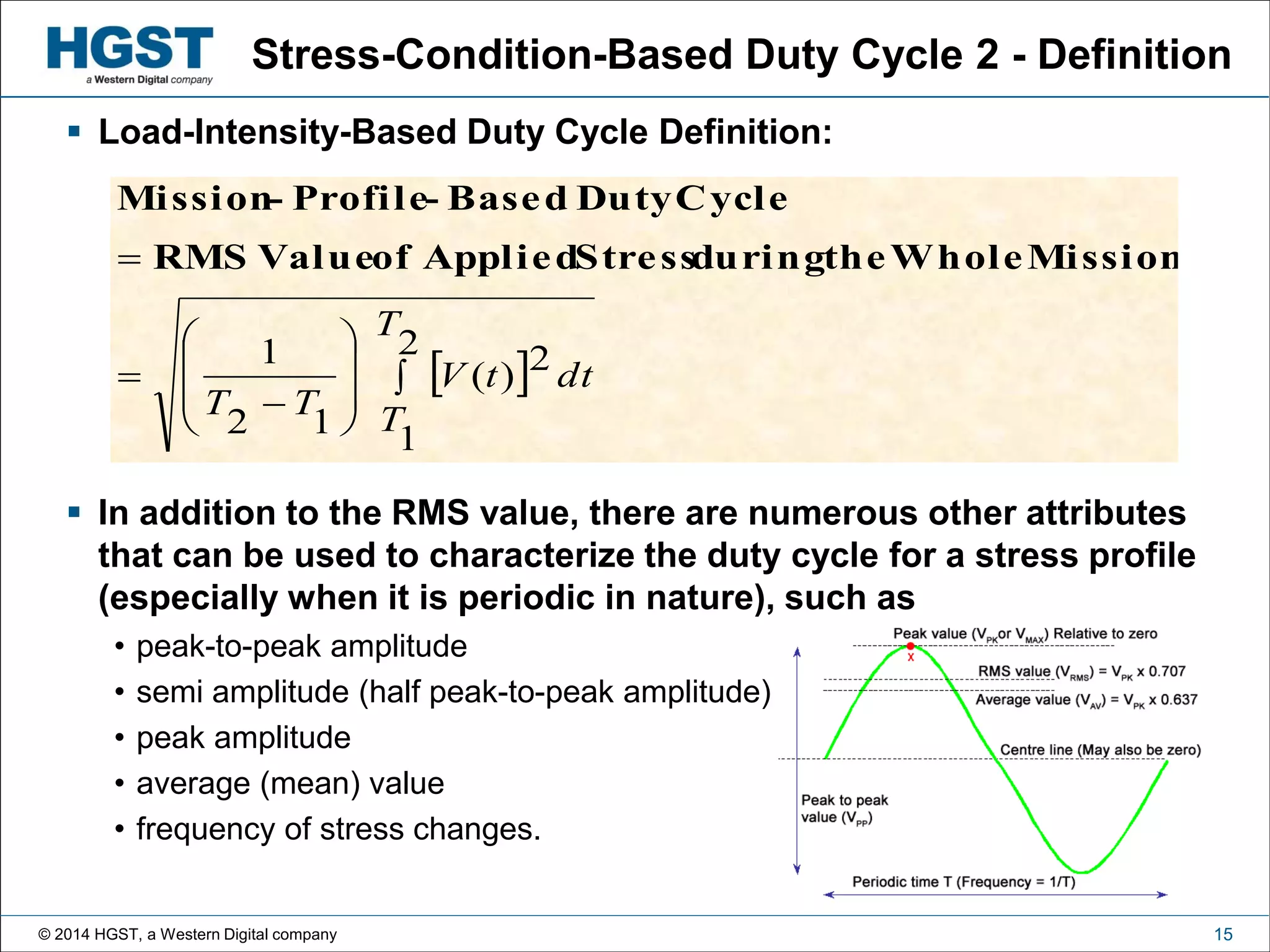 © 2014 HGST, a Western Digital company 15
Stress-Condition-Based Duty Cycle 2 - Definition
 Load-Intensity-Based Duty Cycle Definition:
 In addition to the RMS value, there are numerous other attributes
that can be used to characterize the duty cycle for a stress profile
(especially when it is periodic in nature), such as
• peak-to-peak amplitude
• semi amplitude (half peak-to-peak amplitude)
• peak amplitude
• average (mean) value
• frequency of stress changes.
 










2
1
2)(
12
1
T
T
dttV
TT
MissionWholetheduringStressAppliedofValueRMS
CycleDutyBased-Profile-Mission
 