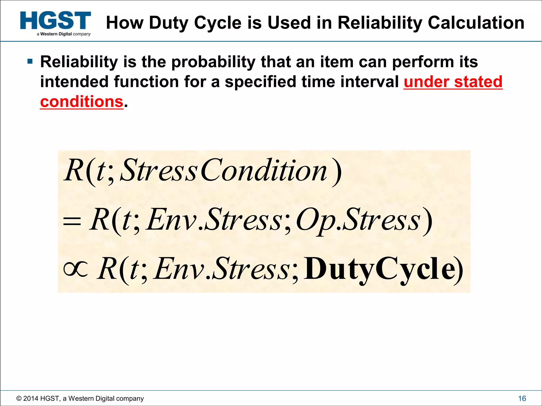 © 2014 HGST, a Western Digital company 16
How Duty Cycle is Used in Reliability Calculation
);.;(
).;.;(
);(
DutyCycleStressEnvtR
StressOpStressEnvtR
itionStressCondtR


 Reliability is the probability that an item can perform its
intended function for a specified time interval under stated
conditions.
 