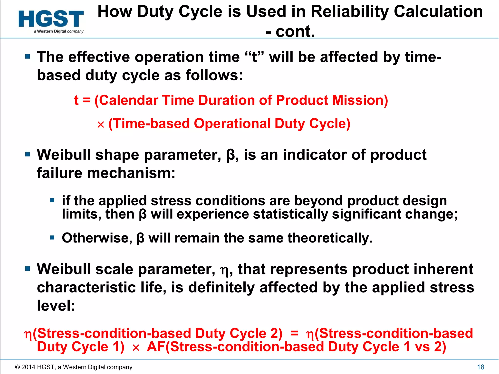 © 2014 HGST, a Western Digital company 18
How Duty Cycle is Used in Reliability Calculation
- cont.
 The effective operation time “t” will be affected by time-
based duty cycle as follows:
t = (Calendar Time Duration of Product Mission)
 (Time-based Operational Duty Cycle)
 Weibull shape parameter, β, is an indicator of product
failure mechanism:
 if the applied stress conditions are beyond product design
limits, then β will experience statistically significant change;
 Otherwise, β will remain the same theoretically.
 Weibull scale parameter, , that represents product inherent
characteristic life, is definitely affected by the applied stress
level:
(Stress-condition-based Duty Cycle 2) = (Stress-condition-based
Duty Cycle 1)  AF(Stress-condition-based Duty Cycle 1 vs 2)
 