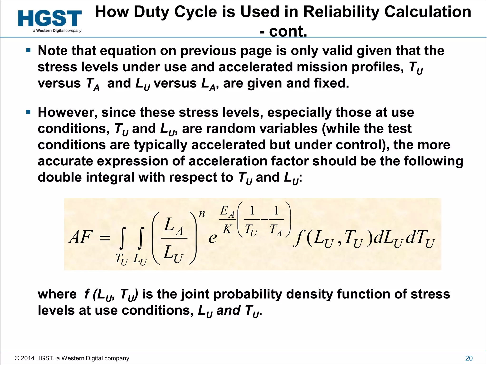 © 2014 HGST, a Western Digital company 20
How Duty Cycle is Used in Reliability Calculation
- cont.
 Note that equation on previous page is only valid given that the
stress levels under use and accelerated mission profiles, TU
versus TA and LU versus LA, are given and fixed.
 However, since these stress levels, especially those at use
conditions, TU and LU, are random variables (while the test
conditions are typically accelerated but under control), the more
accurate expression of acceleration factor should be the following
double integral with respect to TU and LU:
where f (LU, TU) is the joint probability density function of stress
levels at use conditions, LU and TU.
 
















U U
AU
A
T L
UUUU
TTK
En
U
A
dTdLTLfe
L
L
AF ),(
11
 