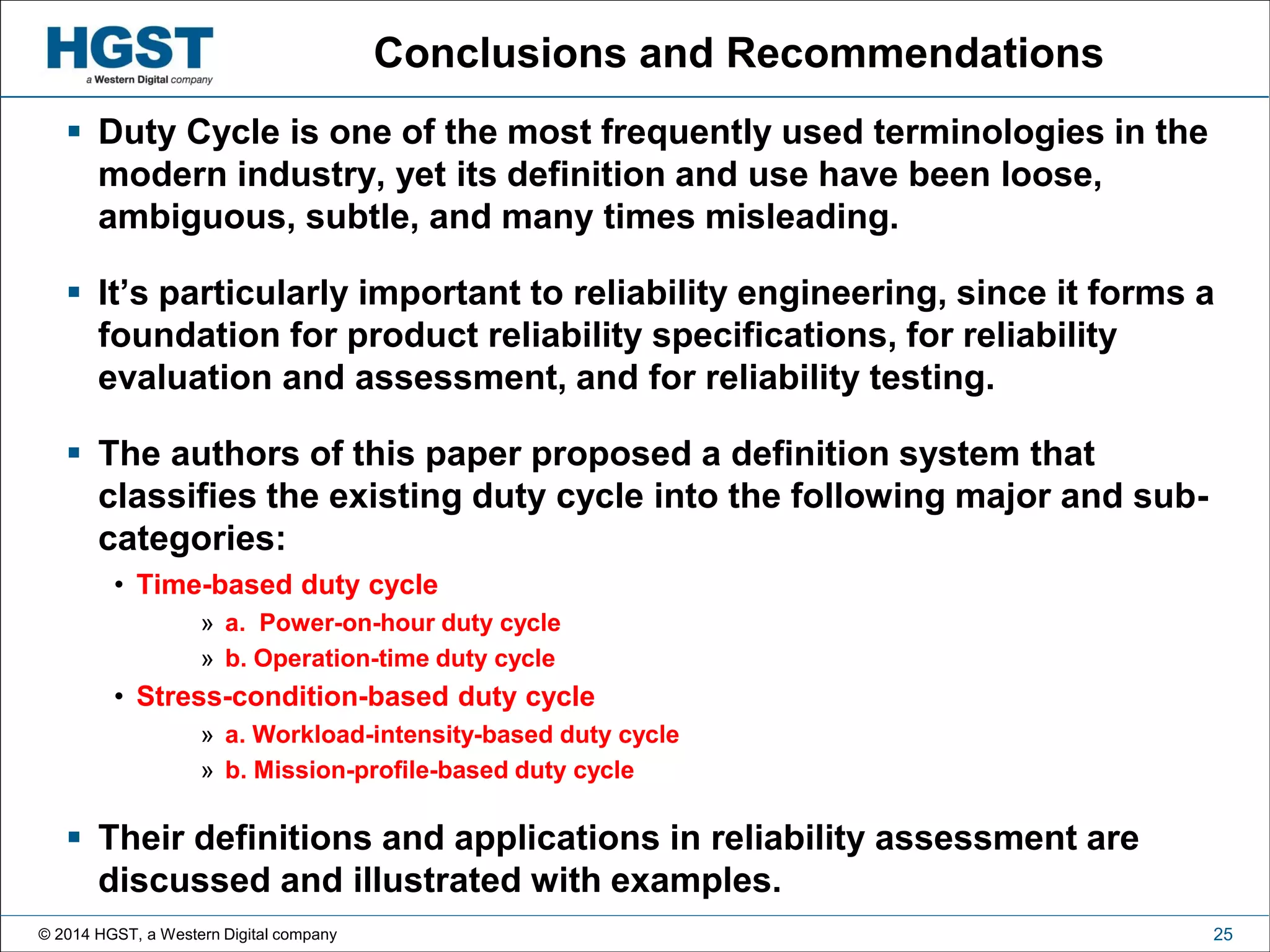 © 2014 HGST, a Western Digital company 25
Conclusions and Recommendations
 Duty Cycle is one of the most frequently used terminologies in the
modern industry, yet its definition and use have been loose,
ambiguous, subtle, and many times misleading.
 It’s particularly important to reliability engineering, since it forms a
foundation for product reliability specifications, for reliability
evaluation and assessment, and for reliability testing.
 The authors of this paper proposed a definition system that
classifies the existing duty cycle into the following major and sub-
categories:
• Time-based duty cycle
» a. Power-on-hour duty cycle
» b. Operation-time duty cycle
• Stress-condition-based duty cycle
» a. Workload-intensity-based duty cycle
» b. Mission-profile-based duty cycle
 Their definitions and applications in reliability assessment are
discussed and illustrated with examples.
 