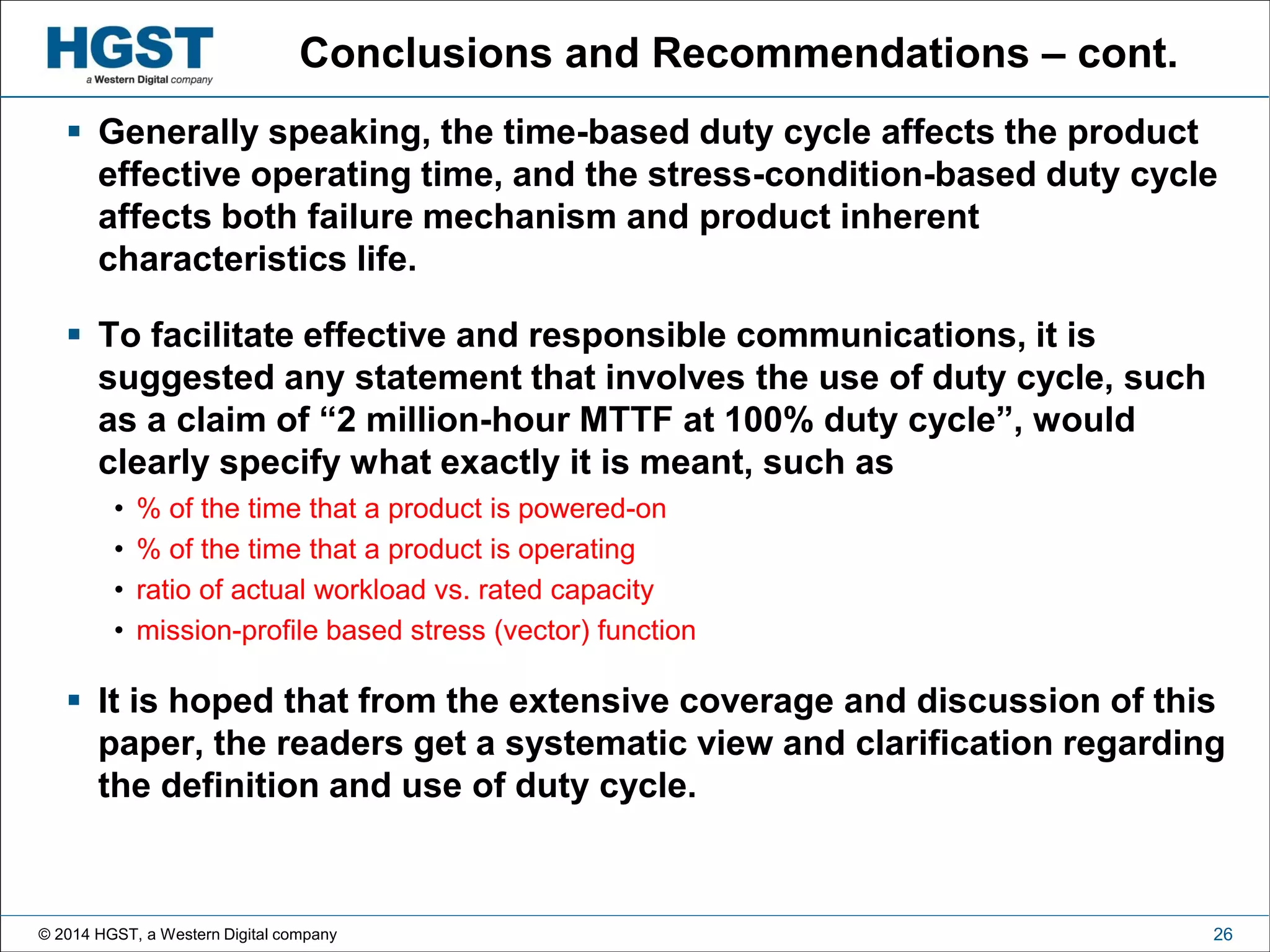 © 2014 HGST, a Western Digital company 26
Conclusions and Recommendations – cont.
 Generally speaking, the time-based duty cycle affects the product
effective operating time, and the stress-condition-based duty cycle
affects both failure mechanism and product inherent
characteristics life.
 To facilitate effective and responsible communications, it is
suggested any statement that involves the use of duty cycle, such
as a claim of “2 million-hour MTTF at 100% duty cycle”, would
clearly specify what exactly it is meant, such as
• % of the time that a product is powered-on
• % of the time that a product is operating
• ratio of actual workload vs. rated capacity
• mission-profile based stress (vector) function
 It is hoped that from the extensive coverage and discussion of this
paper, the readers get a systematic view and clarification regarding
the definition and use of duty cycle.
 
