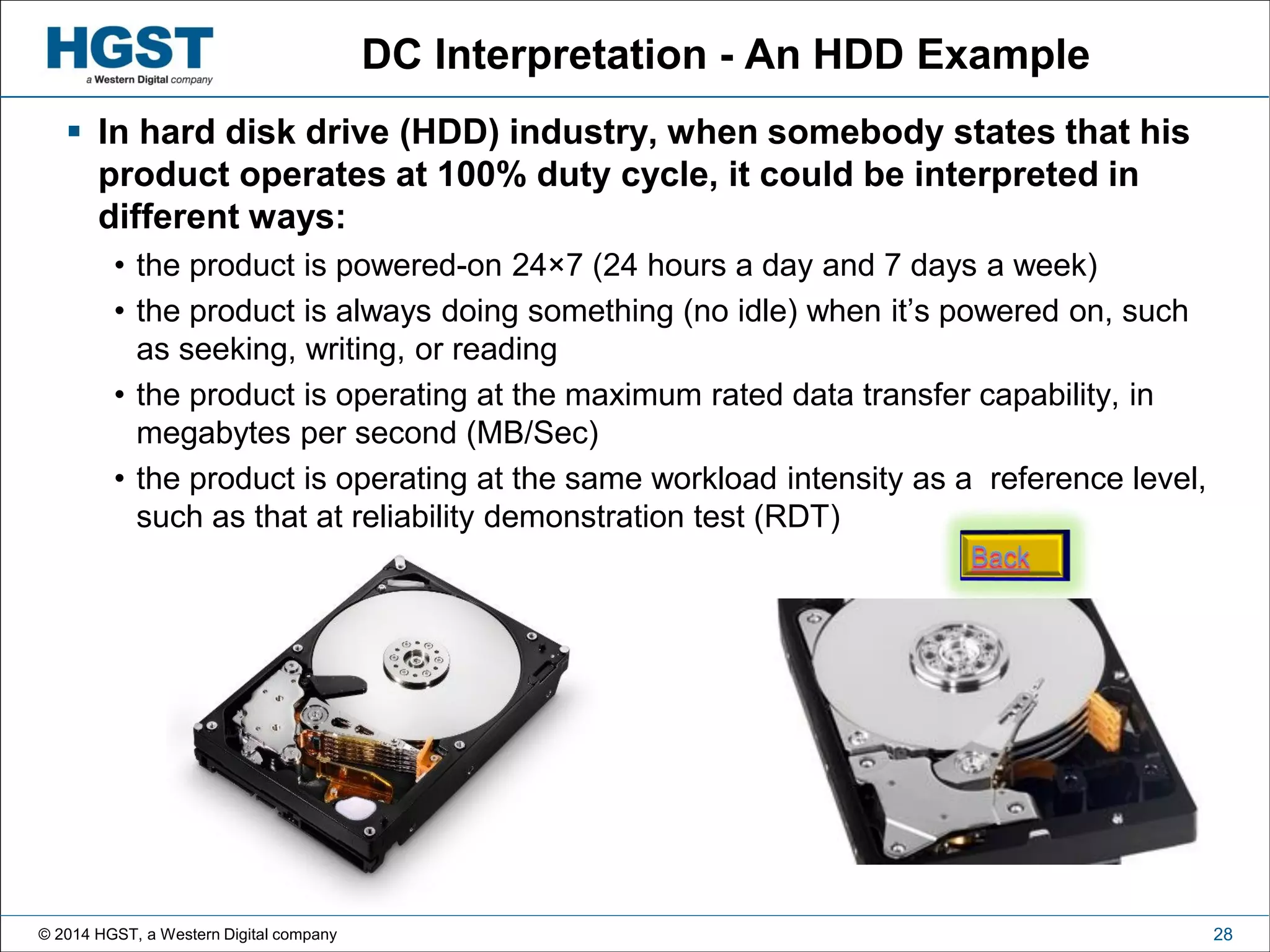 © 2014 HGST, a Western Digital company 28
DC Interpretation - An HDD Example
 In hard disk drive (HDD) industry, when somebody states that his
product operates at 100% duty cycle, it could be interpreted in
different ways:
• the product is powered-on 24×7 (24 hours a day and 7 days a week)
• the product is always doing something (no idle) when it’s powered on, such
as seeking, writing, or reading
• the product is operating at the maximum rated data transfer capability, in
megabytes per second (MB/Sec)
• the product is operating at the same workload intensity as a reference level,
such as that at reliability demonstration test (RDT)
 